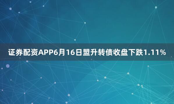 证券配资APP6月16日盟升转债收盘下跌1.11%
