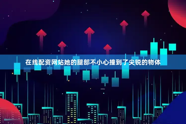 在线配资网站她的腿部不小心撞到了尖锐的物体
