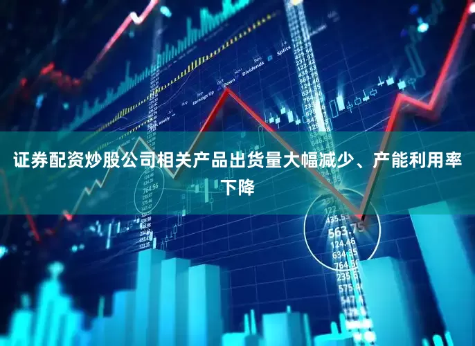 证券配资炒股公司相关产品出货量大幅减少、产能利用率下降