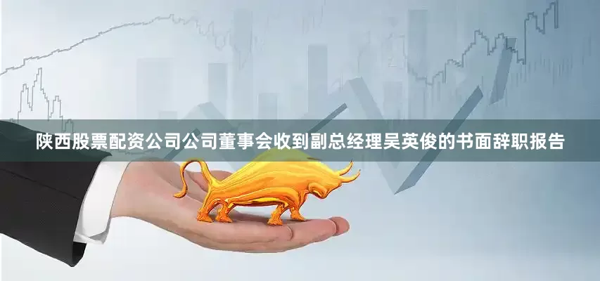 陕西股票配资公司公司董事会收到副总经理吴英俊的书面辞职报告