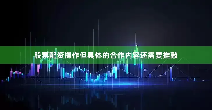 股票配资操作但具体的合作内容还需要推敲