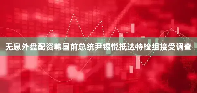 无息外盘配资韩国前总统尹锡悦抵达特检组接受调查