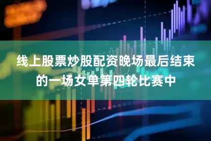 线上股票炒股配资　　晚场最后结束的一场女单第四轮比赛中