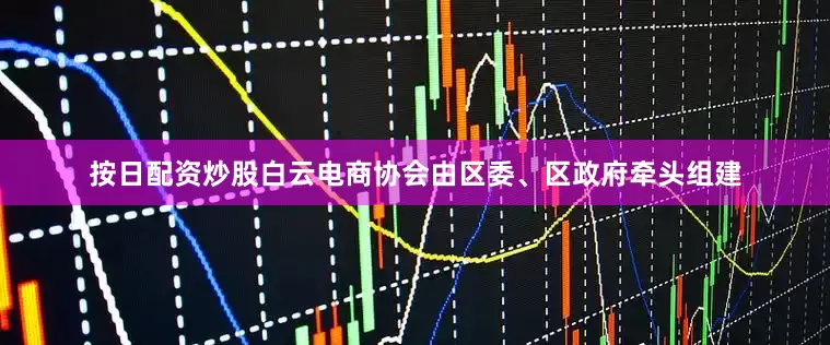 按日配资炒股白云电商协会由区委、区政府牵头组建