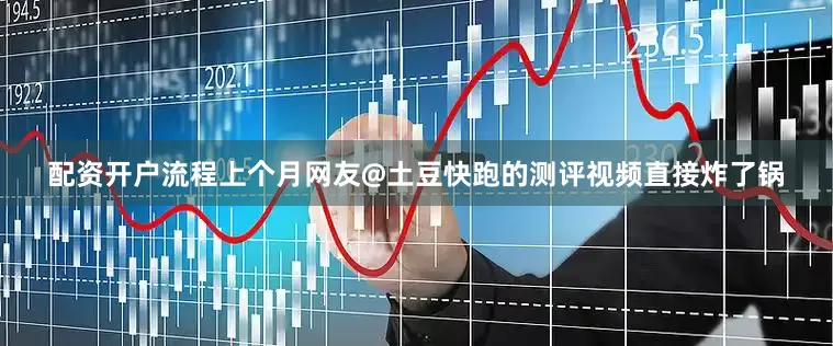 配资开户流程上个月网友@土豆快跑的测评视频直接炸了锅