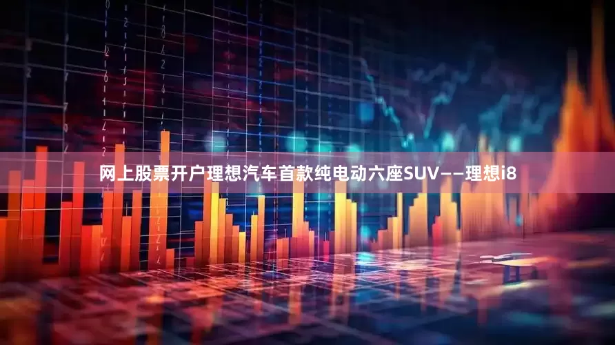 网上股票开户理想汽车首款纯电动六座SUV——理想i8