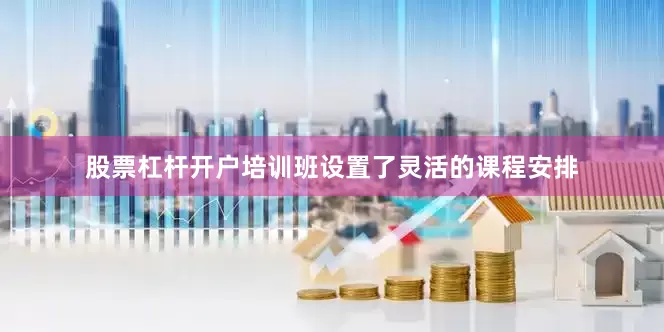 股票杠杆开户培训班设置了灵活的课程安排