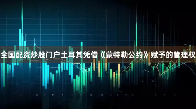 全国配资炒股门户土耳其凭借《蒙特勒公约》赋予的管理权