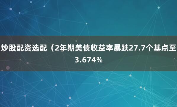炒股配资选配（2年期美债收益率暴跌27.7个基点至3.674%