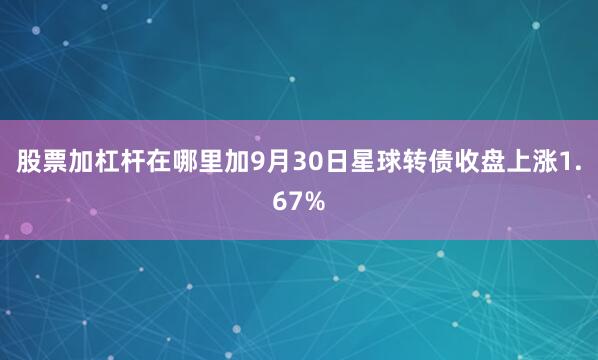 股票加杠杆在哪里加9月30日星球转债收盘上涨1.67%