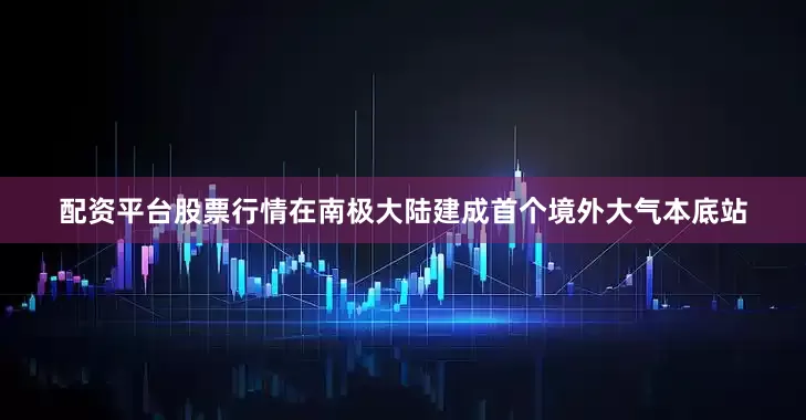 配资平台股票行情在南极大陆建成首个境外大气本底站